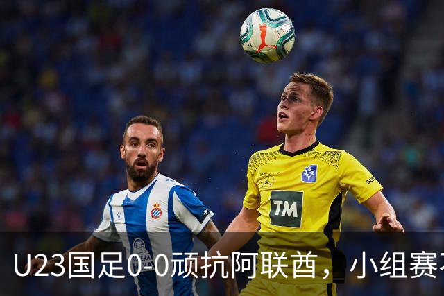 U23国足0-0顽抗阿联酋，小组赛不败镀金晋级八强